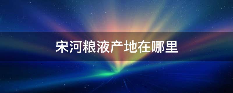 宋河粮液产地在哪里 宋河粮液是哪里产的