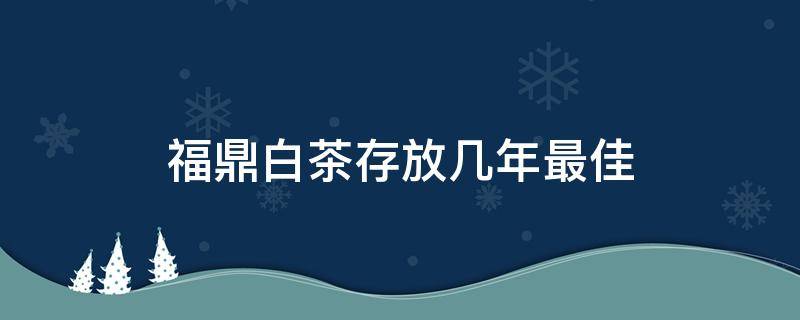 福鼎白茶存放几年最佳（福鼎白茶存几年最好）