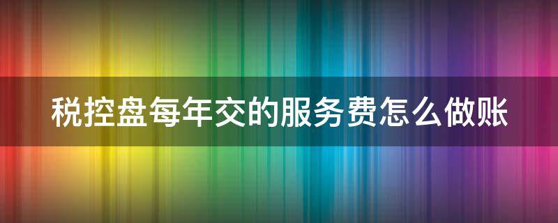 税控盘每年交的服务费怎么做账 每年交的税控盘服务费可以全额抵扣吗