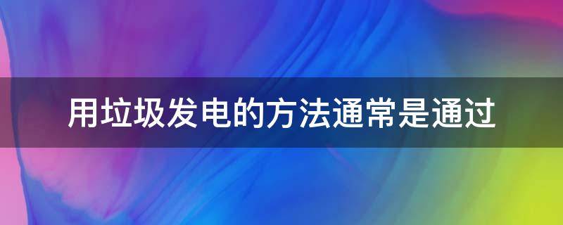 用垃圾发电的方法通常是通过 用垃圾发电的方法通常是通过什么来发展