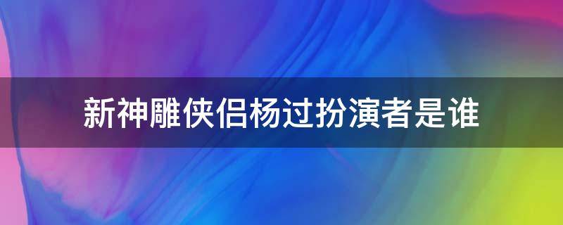 新神雕侠侣杨过扮演者是谁（新神雕侠侣杨过的扮演者）