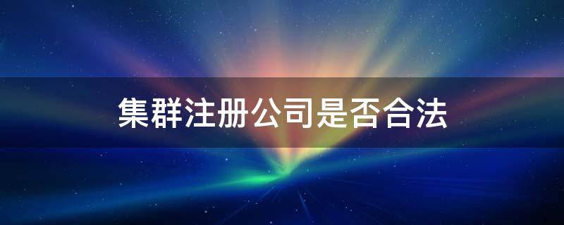 集群注册公司是否合法 什么叫集群注册企业