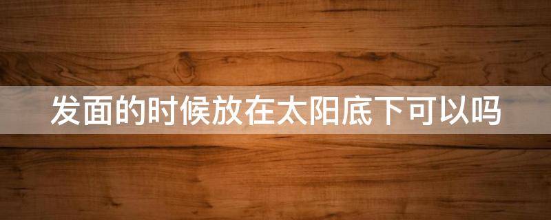 发面的时候放在太阳底下可以吗 发面时放太阳下面可以吗