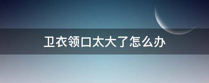 卫衣领口太大了怎么办 卫衣领太小怎么办