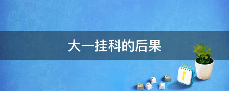 大一挂科的后果 大一挂科的后果严重吗补考过了