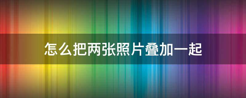 怎么把两张照片叠加一起 如何让两张照片叠加在一起