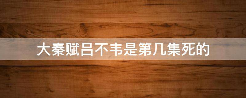 大秦赋吕不韦是第几集死的 大秦赋里面的吕不韦是第几集死的