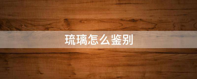 琉璃怎么鉴别（琉璃怎么鉴别好坏）
