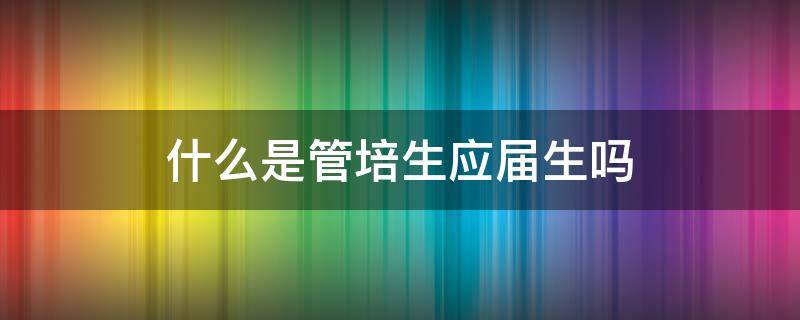 什么是管培生应届生吗 管培生为什么只招应届生