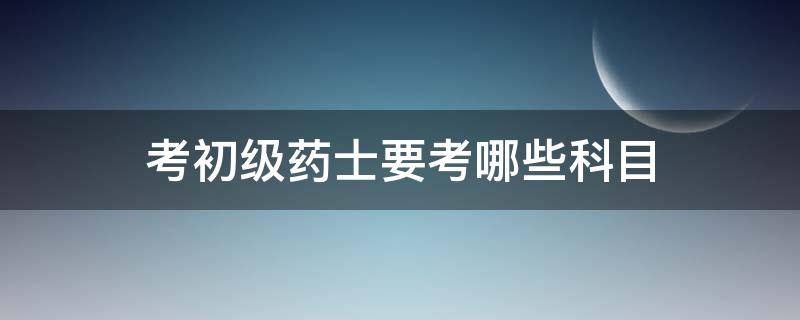 考初级药士要考哪些科目（初级药士考什么科目）