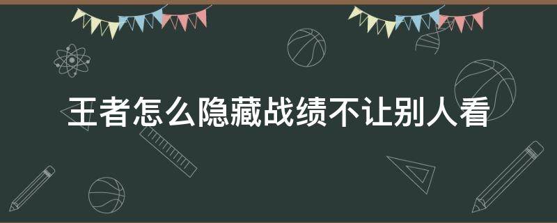 王者怎么隐藏战绩不让别人看 王者怎么隐藏战绩不让别人看2022