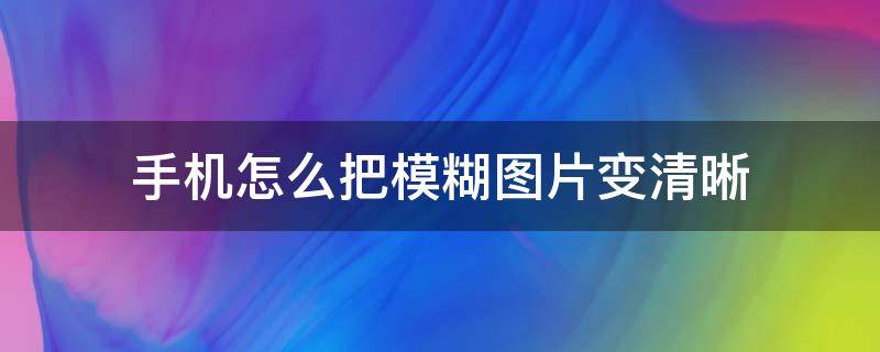 手机怎么把模糊图片变清晰（怎么用手机把模糊图片变清晰）