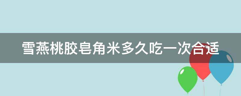 雪燕桃胶皂角米多久吃一次合适 雪燕桃胶皂角米多久吃一次合适呀