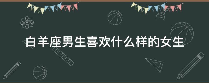 白羊座男生喜欢什么样的女生 白羊座男生喜欢什么样的女生性格特点