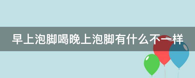 早上泡脚喝晚上泡脚有什么不一样（早上泡脚和晚上泡脚有区别吗）