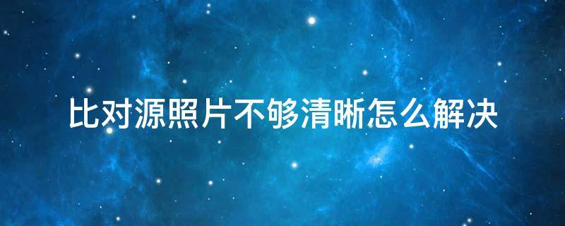 比对源照片不够清晰怎么解决 对比源照片不够清晰是什么意思