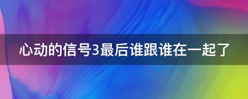 心动的信号3最后谁跟谁在一起了（心动的信号3最后结局）