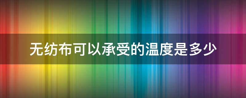 无纺布可以承受的温度是多少 无纺布的耐热温度