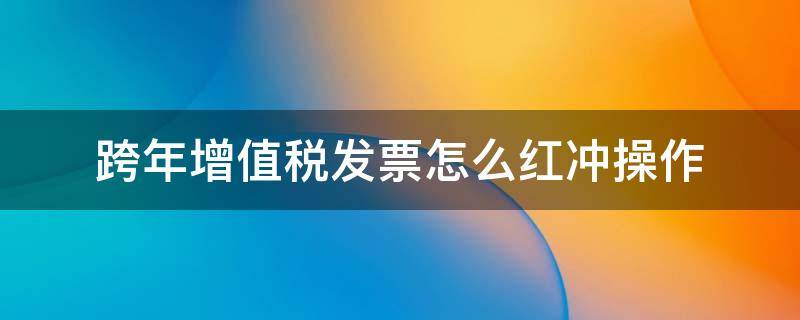 跨年增值税发票怎么红冲操作 增值税跨年度发票红冲怎么办理