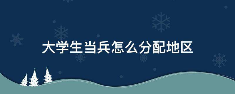 大学生当兵怎么分配地区 大学生当兵一般分配到什么地方