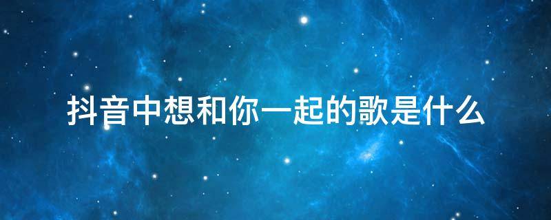 抖音中想和你一起的歌是什么 只想和你在一起是什么歌 抖音