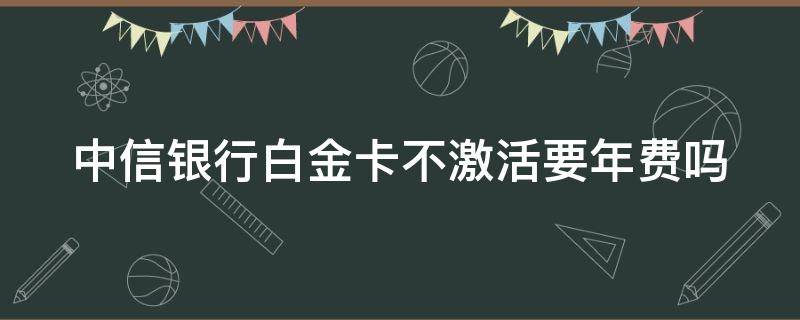 中信银行白金卡不激活要年费吗 中信银行白金卡不激活要年费吗怎么办