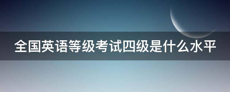 全国英语等级考试四级是什么水平（全国英语等级考试四级是什么水平啊）