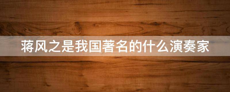 蒋风之是我国著名的什么演奏家（蒋风之是我国著名的什么演奏家其代表作为汉宫秋月）