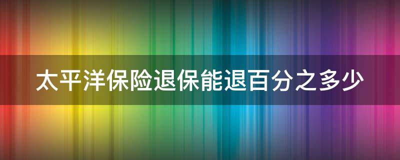 太平洋保险退保能退百分之多少（太平洋保险退保比例是多少）