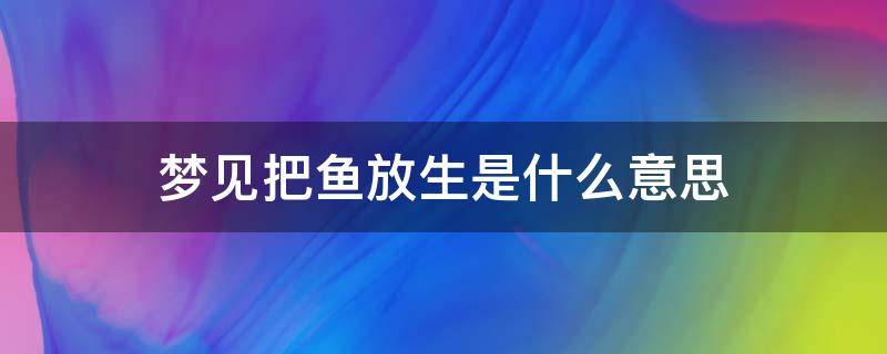 梦见把鱼放生是什么意思 梦到给鱼放生什么意思?