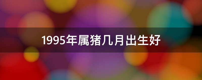 1995年属猪几月出生好 1995年属猪几月出生好属猪人时辰