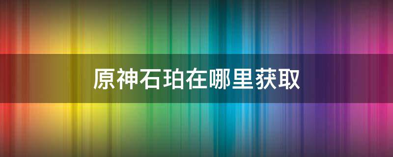 原神石珀在哪里获取（原神石珀获得方法）