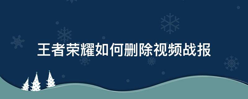 王者荣耀如何删除视频战报（王者荣耀视频战报怎样删除）