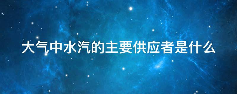 大气中水汽的主要供应者是什么 大气中水汽的主要供应是谁