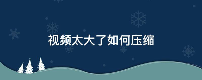 视频太大了如何压缩（gopro视频太大了如何压缩）