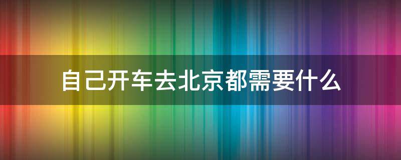 自己开车去北京都需要什么 现在开车去北京需要什么