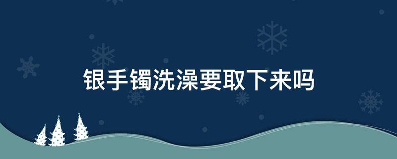 银手镯洗澡要取下来吗（银手镯洗澡需要取下来吗）