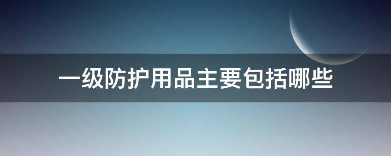 一级防护用品主要包括哪些 一级防护用品主要包括哪些物品