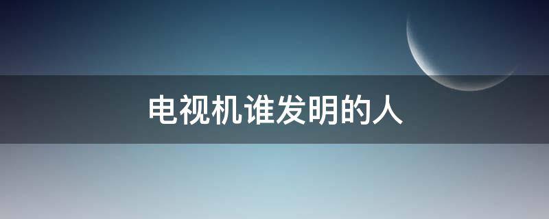 电视机谁发明的人（电视机谁发明的人是谁百度百科）