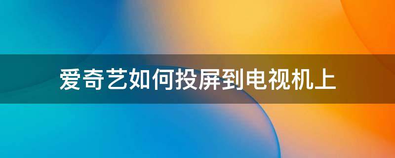 爱奇艺如何投屏到电视机上 爱奇艺电视如何投屏到电视机