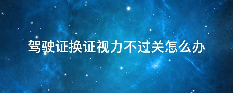 驾驶证换证视力不过关怎么办（驾驶证换证眼睛视力不过关怎么办?）