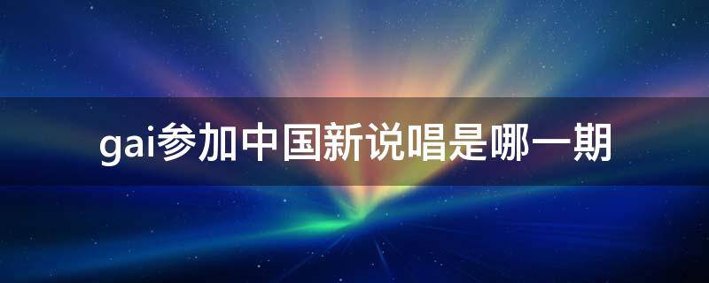 gai参加中国新说唱是哪一期（和gai一起参加中国新说唱的有谁）