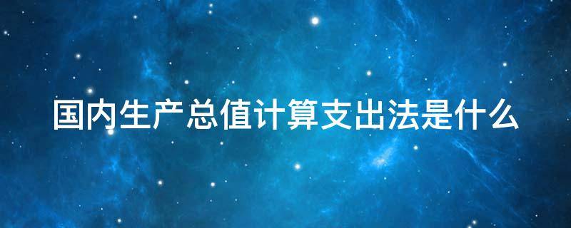 国内生产总值计算支出法是什么（国内生产总值计算支出法是什么）