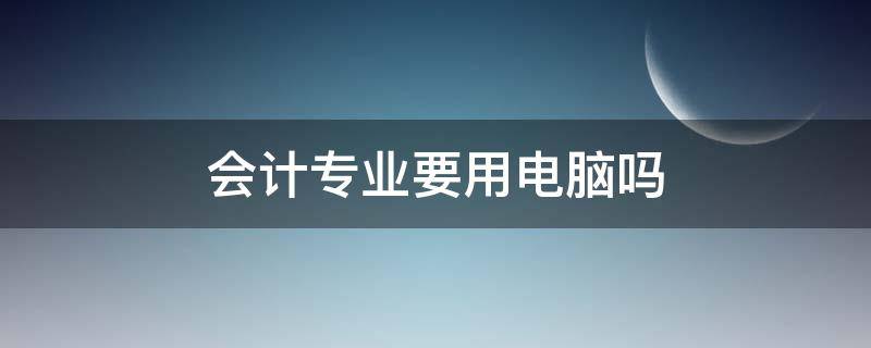 会计专业要用电脑吗（会计专业需要学电脑吗）