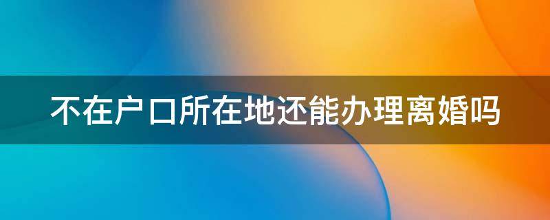 不在户口所在地还能办理离婚吗（不在户籍所在地可以离婚吗?）