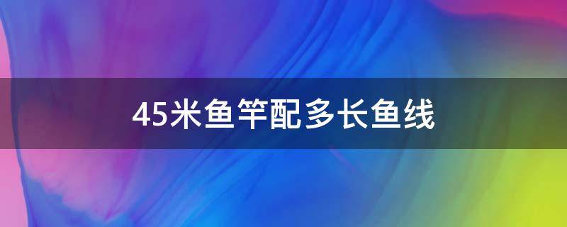 4.5米鱼竿配多长鱼线 45米鱼竿配多长鱼线