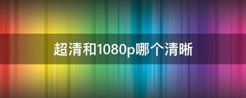 超清和1080p哪个清晰 超清和高清 1080p哪个清晰