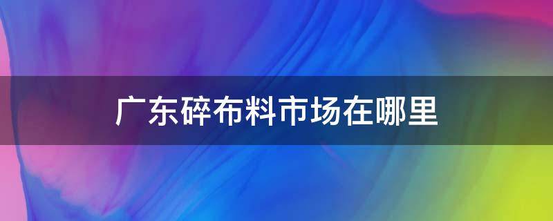 广东碎布料市场在哪里（广东最大碎布市场）