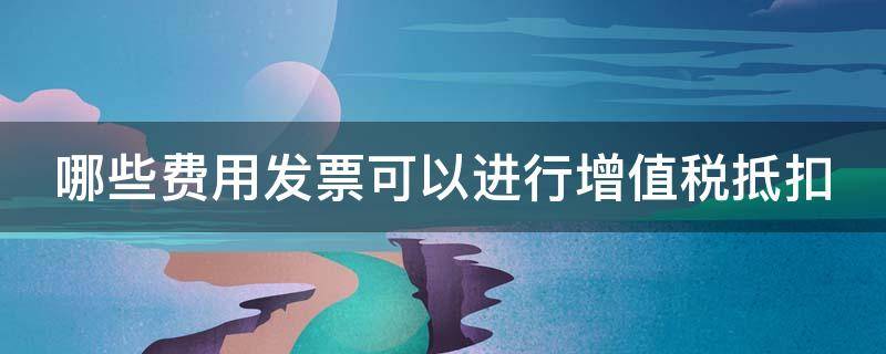 哪些费用发票可以进行增值税抵扣 哪些费用发票可以进行增值税抵扣