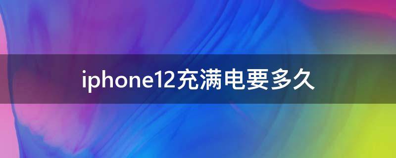 iphone12充满电要多久 iPhone12充满电需要多久